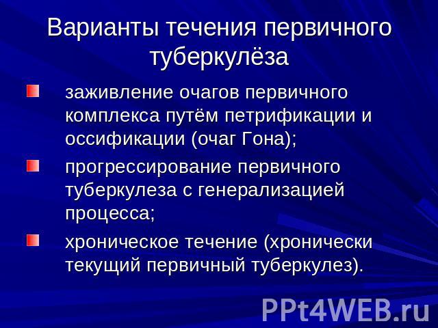 Варианты течения первичного туберкулёза заживление очагов первичного комплекса путём петрификации и оссификации (очаг Гона); прогрессирование первичного туберкулеза с генерализацией процесса; хроническое течение (хронически текущий первичный туберкулез).