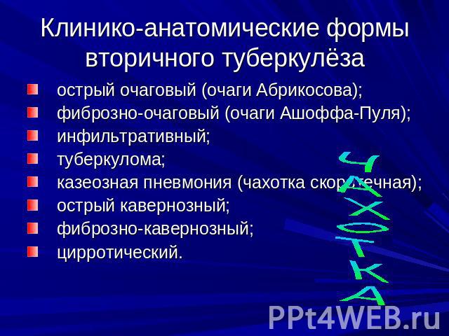 Клинико-анатомические формы вторичного туберкулёза острый очаговый (очаги Абрикосова); фиброзно-очаговый (очаги Ашоффа-Пуля); инфильтративный; туберкулома; казеозная пневмония (чахотка скоротечная); острый кавернозный; фиброзно-кавернозный; цирротический.