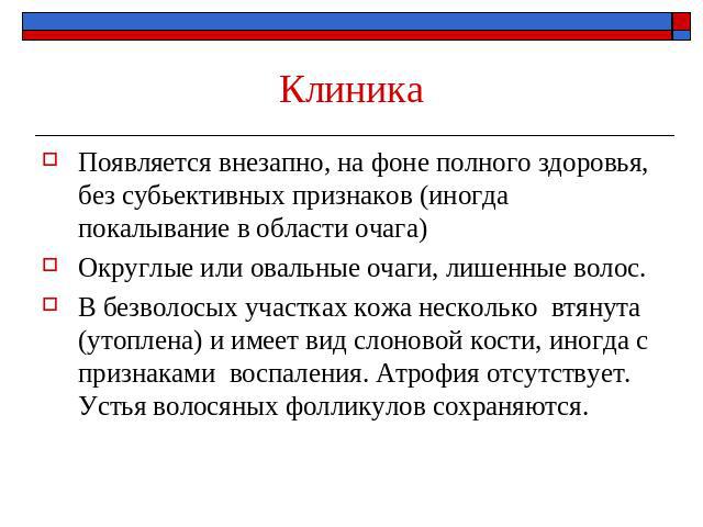 Клиника Появляется внезапно, на фоне полного здоровья, без субьективных признаков (иногда покалывание в области очага)Округлые или овальные очаги, лишенные волос. В безволосых участках кожа несколько втянута (утоплена) и имеет вид слоновой кости, ин…