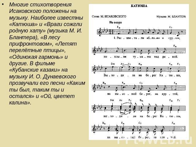 Многие стихотворения Исаковского положены на музыку. Наиболее известны «Катюша» и «Враги сожгли родную хату» (музыка М. И. Блантера), «В лесу прифронтовом», «Летят перелётные птицы», «Одинокая гармонь» и другие. В фильме «Кубанские казаки» на музыку…