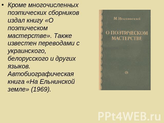 Кроме многочисленных поэтических сборников издал книгу «О поэтическом мастерстве». Также известен переводами с украинского, белорусского и других языков. Автобиографическая книга «На Ельнинской земле» (1969).