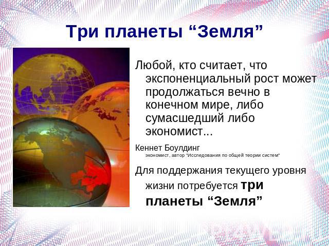 Три планеты “Земля” Любой, кто считает, что экспоненциальный рост может продолжаться вечно в конечном мире, либо сумасшедший либо экономист...Кеннет Боулдинг экономист, автор 