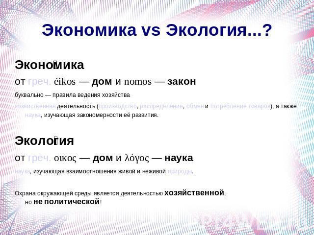 Экономика vs Экология...? Экономика от греч. éikos — дом и nomos — закон буквально — правила ведения хозяйствахозяйственная деятельность (производство, распределение, обмен и потребление товаров), а также наука, изучающая закономерности её развития.…