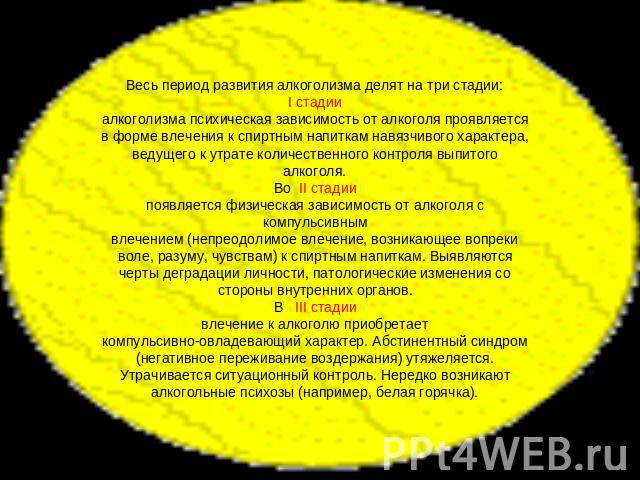 Весь период развития алкоголизма делят на три стадии:I стадииалкоголизма психическая зависимость от алкоголя проявляется в форме влечения к спиртным напиткам навязчивого характера, ведущего к утрате количественного контроля выпитого алкоголя.Во II с…