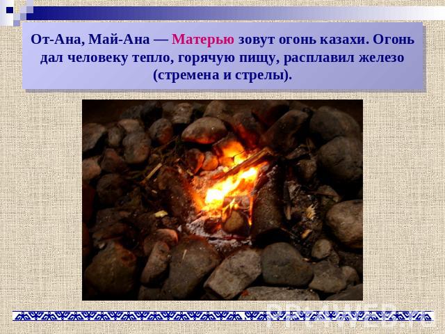От-Ана, Май-Ана — Матерью зовут огонь казахи. Огонь дал человеку тепло, горячую пищу, расплавил железо (стремена и стрелы).