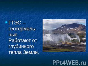 ГТЭС – геотермаль-ные. Работают от глубинного тепла Земли.