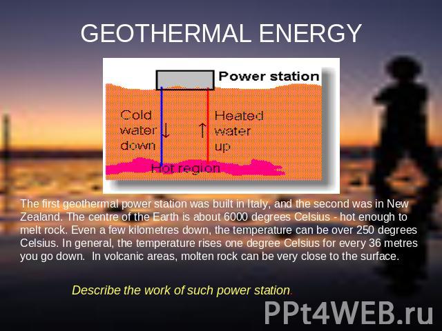 GEOTHERMAL ENERGY The first geothermal power station was built in Italy, and the second was in New Zealand. The centre of the Earth is about 6000 degrees Celsius - hot enough to melt rock. Even a few kilometres down, the temperature can be over 250 …