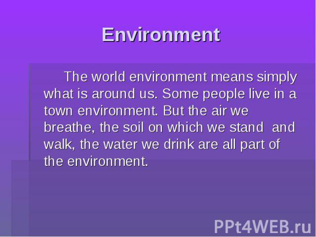 Environment The world environment means simply what is around us. Some people live in a town environment. But the air we breathe, the soil on which we stand and walk, the water we drink are all part of the environment.