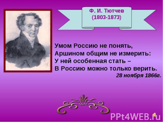 Ф. И. Тютчев(1803-1873) Умом Россию не понять,Аршином общим не измерить:У ней особенная стать –В Россию можно только верить. 28 ноября 1866г.