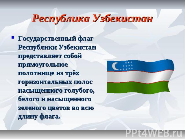 Республика Узбекистан Государственный флаг Республики Узбекистан представляет собой прямоугольное полотнище из трёх горизонтальных полос насыщенного голубого, белого и насыщенного зеленого цветов во всю длину флага.