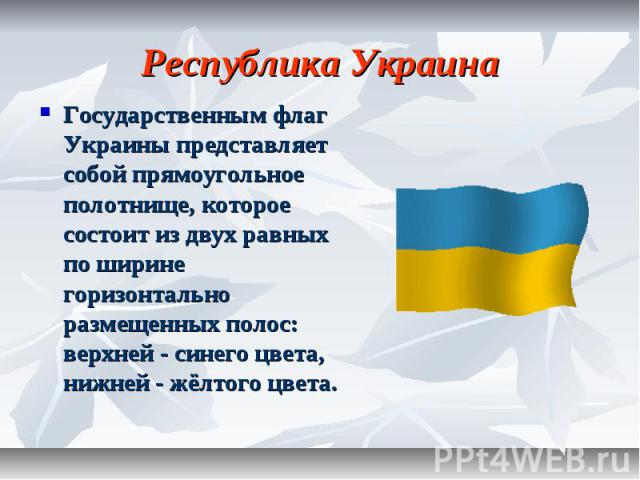 Республика Украина Государственным флаг Украины представляет собой прямоугольное полотнище, которое состоит из двух равных по ширине горизонтально размещенных полос: верхней - синего цвета, нижней - жёлтого цвета.