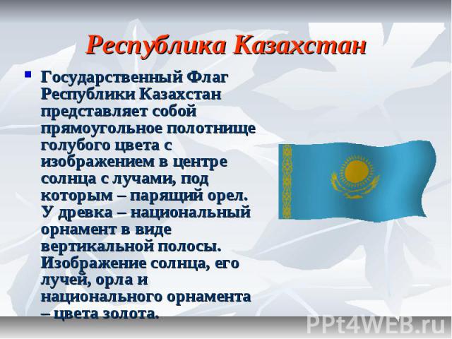 Республика Казахстан Государственный Флаг Республики Казахстан представляет собой прямоугольное полотнище голубого цвета с изображением в центре солнца с лучами, под которым – парящий орел. У древка – национальный орнамент в виде вертикальной полосы…