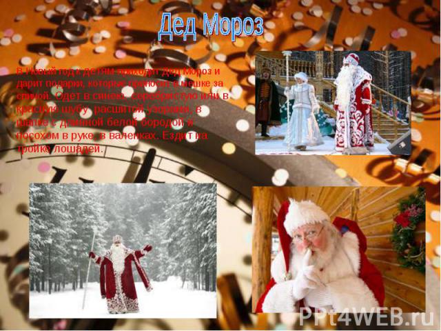 Дед Мороз В Новый год к детям приходит Дед Мороз и дарит подарки, которые приносит в мешке за спиной. Одет в синею, серебристую или в красную шубу расшитой узорами, в шапке с длинной белой бородой и посохом в руке, в валенках. Ездит на тройке лошадей.