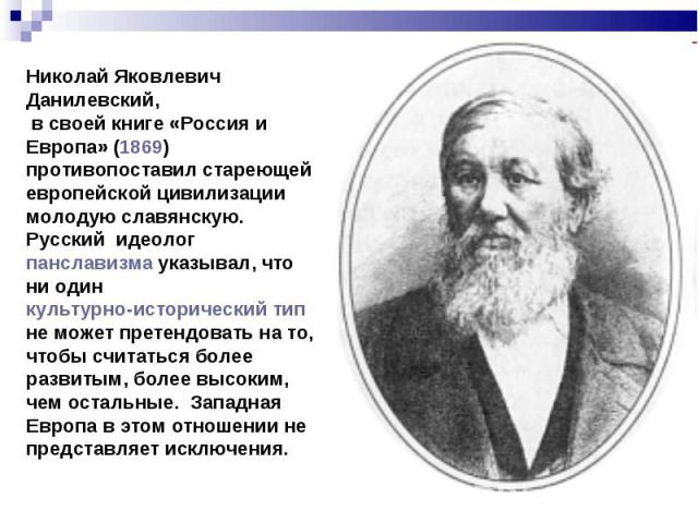 Николай Яковлевич Данилевский, в своей книге «Россия и Европа» (1869) противопоставил стареющей европейской цивилизации молодую славянскую. Русский идеолог панславизма указывал, что ни один культурно-исторический тип не может претендовать на то, что…