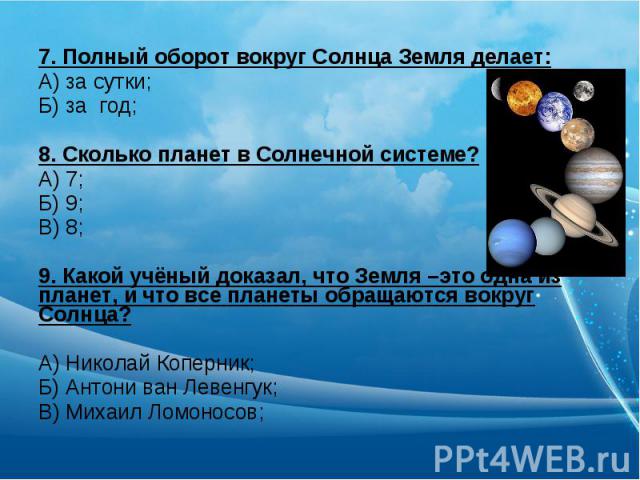 7. Полный оборот вокруг Солнца Земля делает:А) за сутки;Б) за год;8. Сколько планет в Солнечной системе?А) 7;Б) 9;В) 8;9. Какой учёный доказал, что Земля –это одна из планет, и что все планеты обращаются вокруг Солнца?А) Николай Коперник;Б) Антони в…