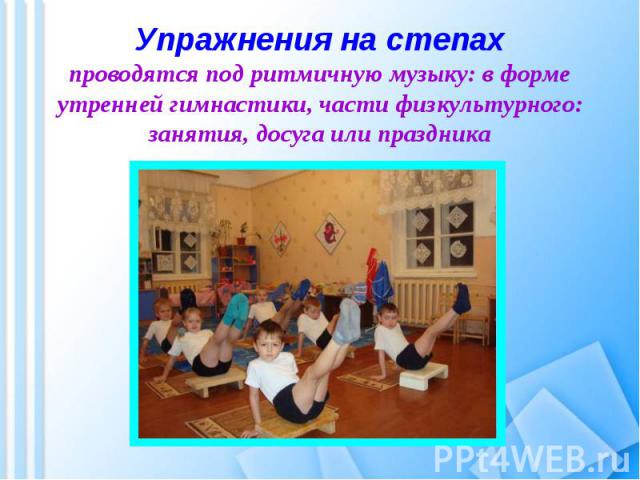 Упражнения на степахпроводятся под ритмичную музыку: в форме утренней гимнастики, части физкультурного: занятия, досуга или праздника