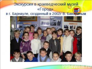 Экскурсия в краеведческий музей «Город» в г. Барнауле, созданный в 2002г В. Бава
