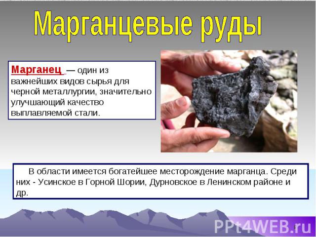 Марганцевые руды Марганец  — один из важнейших видов сырья для черной металлургии, значительно улучшающий качество выплавляемой стали. В области имеется богатейшее месторождение марганца. Среди них - Усинское в Горной Шории, Дурновское в Ленинском р…