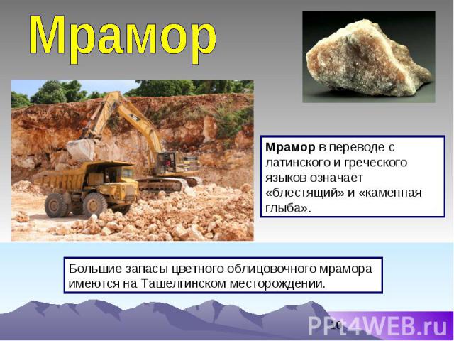 Мрамор Мрамор в переводе с латинского и греческого языков означает «блестящий» и «каменная глыба». Большие запасы цветного облицовочного мрамора имеются на Ташелгинском месторождении.