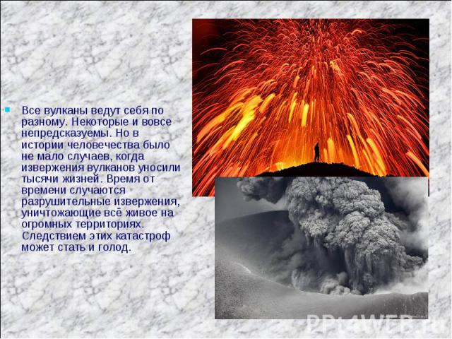 Все вулканы ведут себя по разному. Некоторые и вовсе непредсказуемы. Но в истории человечества было не мало случаев, когда извержения вулканов уносили тысячи жизней. Время от времени случаются разрушительные извержения, уничтожающие всё живое на огр…