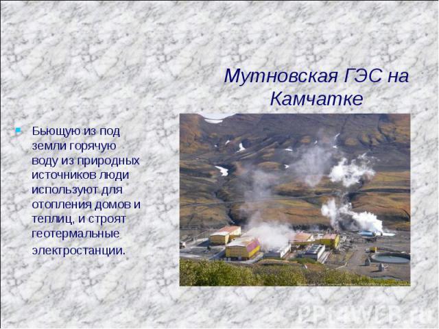 Мутновская ГЭС на Камчатке Бьющую из под земли горячую воду из природных источников люди используют для отопления домов и теплиц, и строят геотермальные электростанции.