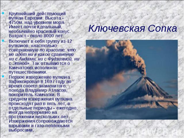 Ключевская Сопка Крупнейший действующий вулкан Евразии. Высота - 4750м. над уровнем моря. Имеет почти идеальный, необычайно красивый конус. Возраст - около 8000 лет. Включает в себя группу из 12 вулканов, «настолько совершенную по красоте, что не ид…