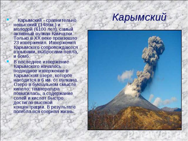 Карымский Карымский - сравнительно невысокий (1486м.) и молодой (6100 лет), самый активный вулкан Камчатки. Только в XX веке произошло 23 извержения. Извержения Карымского сопровождаются взрывами, выбросами пепла, и бомб. В последнее извержение Кары…