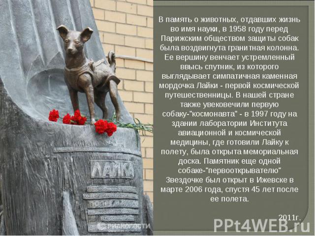 В память о животных, отдавших жизнь во имя науки, в 1958 году перед Парижским обществом защиты собак была воздвигнута гранитная колонна. Ее вершину венчает устремленный ввысь спутник, из которого выглядывает симпатичная каменная мордочка Лайки - пер…