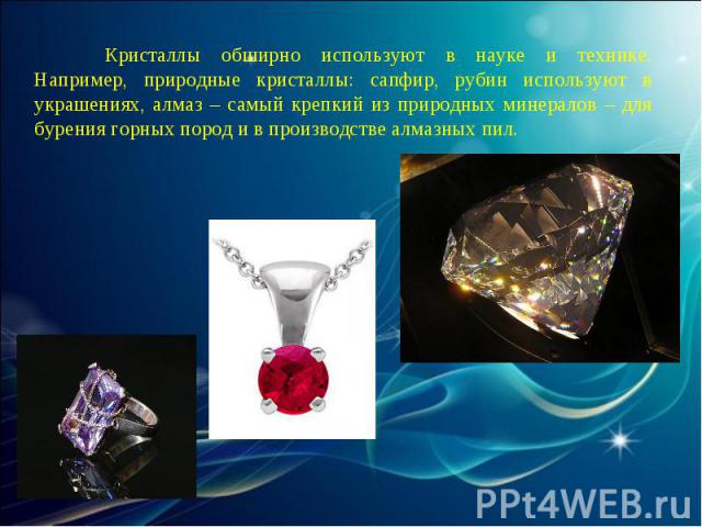 Кристаллы обширно используют в науке и технике. Например, природные кристаллы: сапфир, рубин используют в украшениях, алмаз – самый крепкий из природных минералов – для бурения горных пород и в производстве алмазных пил.