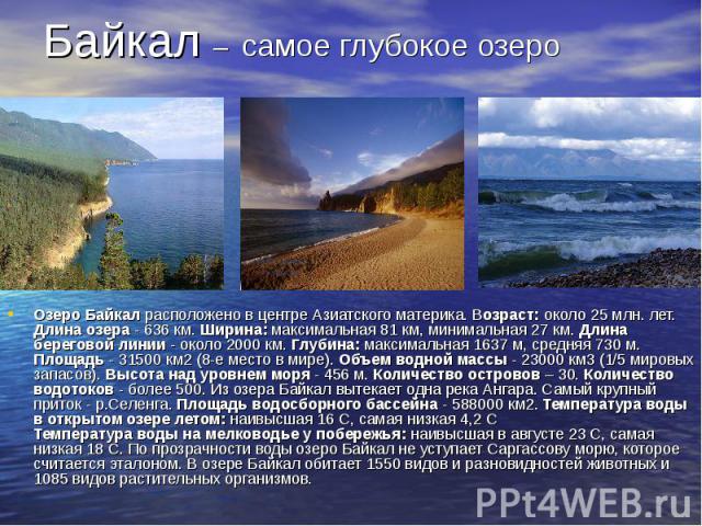Байкал – самое глубокое озеро Озеро Байкал расположено в центре Азиатского материка. Возраст: около 25 млн. лет. Длина озера - 636 км. Ширина: максимальная 81 км, минимальная 27 км. Длина береговой линии - около 2000 км. Глубина: максимальная 1637 м…