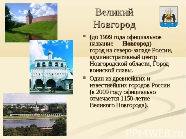 Великий Новгород (до 1999 года официальное название — Новгород) — город на северо-западе России, административный центр Новгородской области, Город воинской славы.Один из древнейших и известнейших городов России (в 2009 году официально отмечается 11…