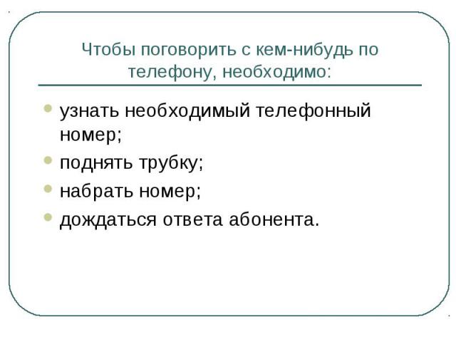 Чтобы поговорить с кем-нибудь по телефону, необходимо: узнать необходимый телефонный номер; поднять трубку; набрать номер; дождаться ответа абонента.