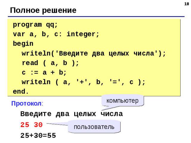 program qq;var a, b, c: integer;begin writeln('Введите два целых числа'); read ( a, b ); c := a + b; writeln ( a, '+', b, '=', c );end. Протокол: Введите два целых числа 25 30 25+30=55