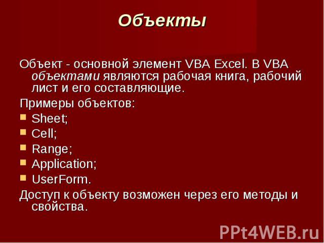 Объекты Объект - основной элемент VBA Excel. В VBA объектами являются рабочая книга, рабочий лист и его составляющие. Примеры объектов:Sheet; Cell; Range; Application; UserForm. Доступ к объекту возможен через его методы и свойства.