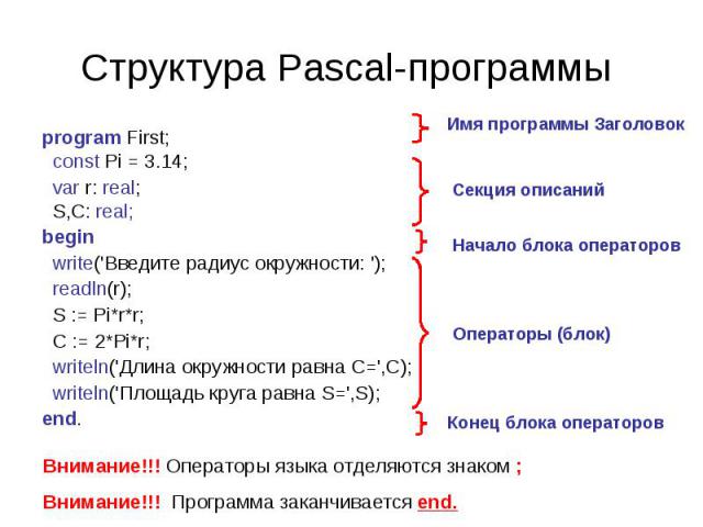 Структура Pascal-программы program First; const Pi = 3.14; var r: real; S,C: real; begin write('Введите радиус окружности: '); readln(r); S := Pi*r*r; C := 2*Pi*r; writeln('Длина окружности равна C=',С); writeln('Площадь круга равна S=',S); end. Вни…