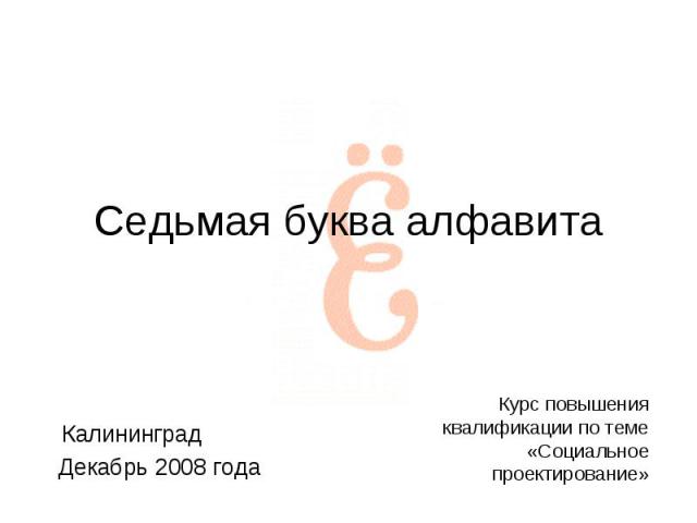 Седьмая буква алфавита Калининград Декабрь 2008 года Курс повышения квалификации по теме «Социальное проектирование»