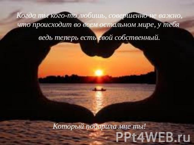 Когда ты кого-то любишь, совершенно не важно, что происходит во всем остальном мире, у тебя ведь теперь есть свой собственный.Который подарила мне ты!