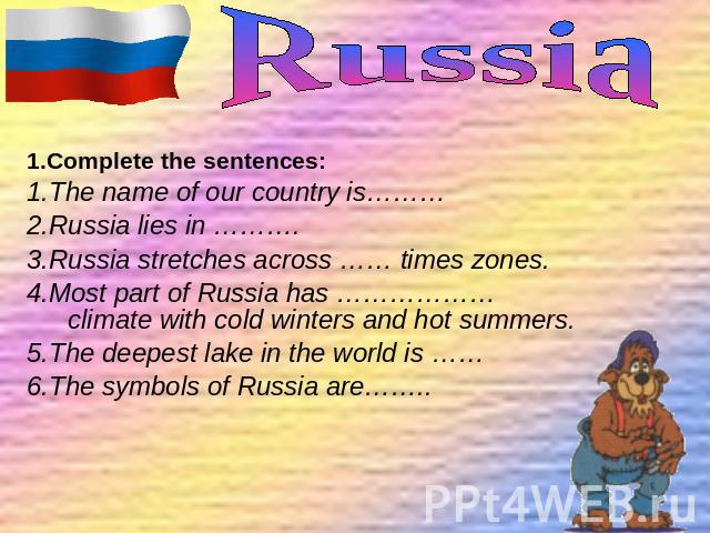1.Complete the sentences: 1.The name of our country is……… 2.Russia lies in ………. 3.Russia stretches across …… times zones. 4.Most part of Russia has ………………climate with cold winters and hot summers. 5.The deepest lake in the world is …… 6.The symbols …