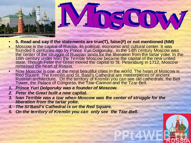 5. Read and say if the statements are true(T), false(F) or not mentioned (NM) 5. Read and say if the statements are true(T), false(F) or not mentioned (NM) Moscow is the capital of Russia, its political, economic and cultural center. It was founded …