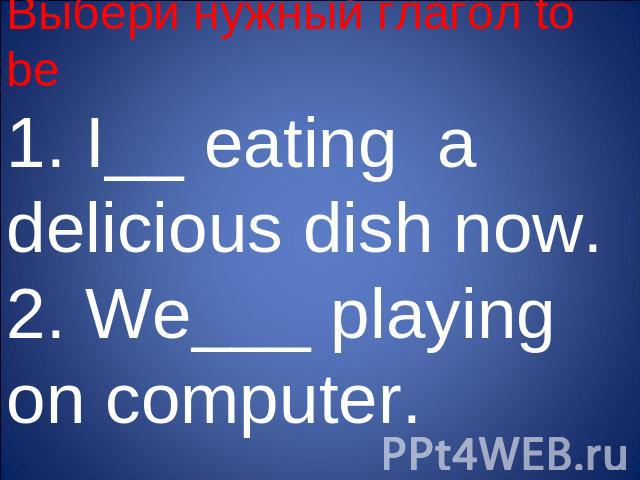 Выбери нужный глагол to be1. I__ eating a delicious dish now.2. We___ playing on computer.