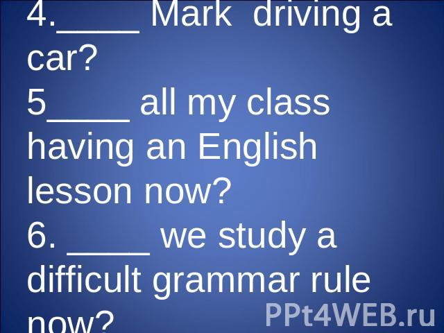 4.____ Mark driving a car?5____ all my class having an English lesson now?6. ____ we study a difficult grammar rule now?