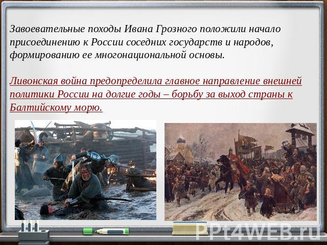 Завоевательные походы Ивана Грозного положили начало присоединению к России соседних государств и народов, формированию ее многонациональной основы. Ливонская война предопределила главное направление внешней политики России на долгие годы – борьбу з…