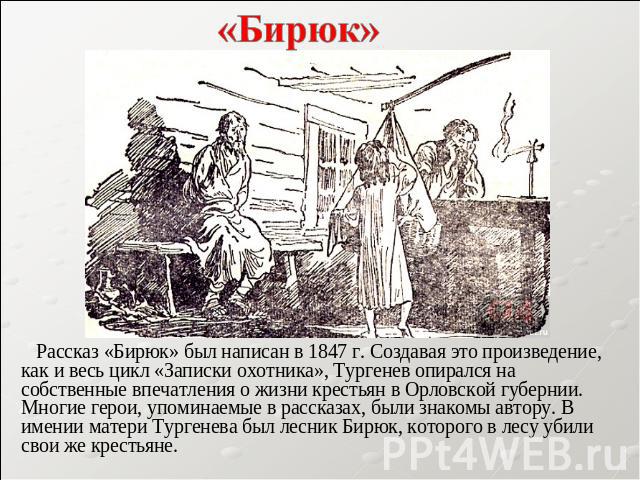 «Бирюк» Рассказ «Бирюк» был написан в 1847 г. Создавая это произведение, как и весь цикл «Записки охотника», Тургенев опирался на собственные впечатления о жизни крестьян в Орловской губернии. Многие герои, упоминаемые в рассказах, были знакомы авто…