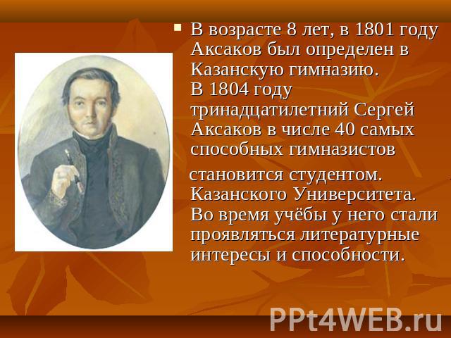 В возрасте 8 лет, в 1801 году Аксаков был определен в Казанскую гимназию. В 1804 году тринадцатилетний Сергей Аксаков в числе 40 самых способных гимназистов   становится студентом. Казанского Университета. Во время учёбы у него стали проявляться лит…