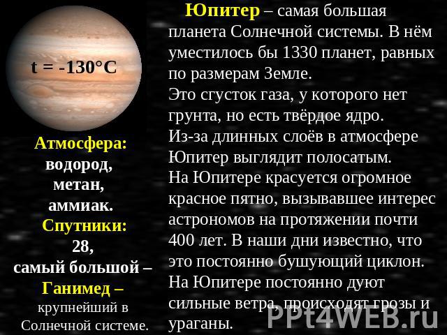 Атмосфера: водород, метан, аммиак. Спутники: 28, самый большой – Ганимед – крупнейший в Солнечной системе. Юпитер – самая большая планета Солнечной системы. В нём уместилось бы 1330 планет, равных по размерам Земле. Это сгусток газа, у которого нет …