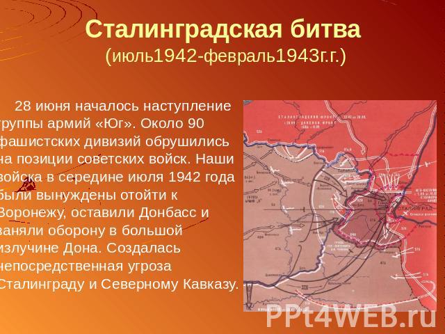Сталинградская битва (июль1942-февраль1943г.г.) 28 июня началось наступление группы армий «Юг». Около 90 фашистских дивизий обрушились на позиции советских войск. Наши войска в середине июля 1942 года были вынуждены отойти к Воронежу, оставили Донба…