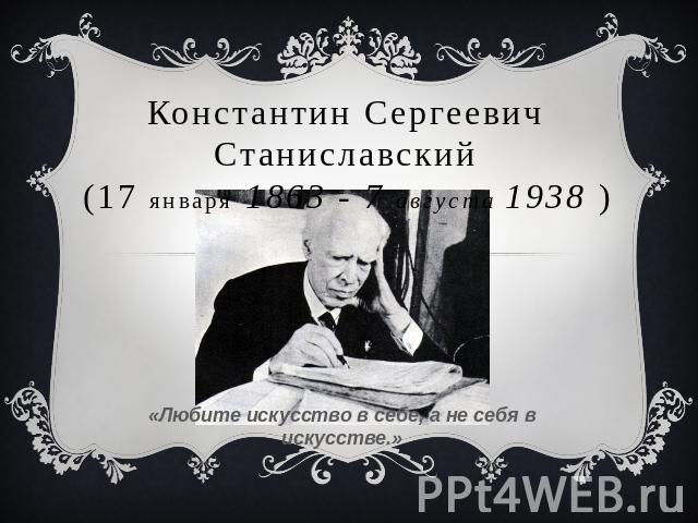 Константин Сергеевич Станиславский (17 января 1863 - 7 августа 1938 ) «Любите искусство в себе, а не себя в искусстве.»