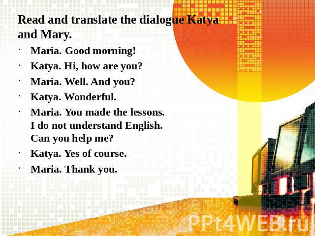Read and translate the dialogue Katya and Mary.Maria. Good morning!Katya. Hi, how are you?Maria. Well. And you?Katya. Wonderful.Maria. You made the lessons. I do not understand English. Can you help me?Katya. Yes of course.Maria. Thank you.