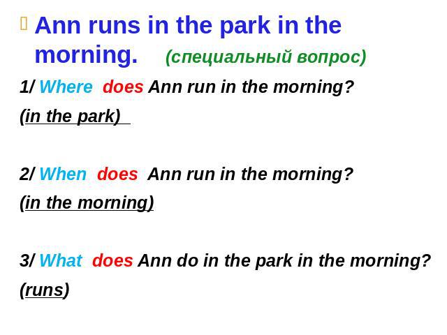 Ann runs in the park in the morning. (специальный вопрос) 1/ Where does Ann run in the morning? (in the park) 2/ When does Ann run in the morning? (in the morning) 3/ What does Ann do in the park in the morning? (runs)