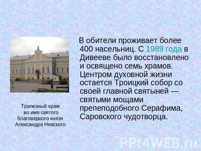 В обители проживает более 400 насельниц. С 1989 года в Дивееве было восстановлено и освящено семь храмов. Центром духовной жизни остается Троицкий собор со своей главной святыней — святыми мощами препеподобного Серафима, Саровского чудотворца.